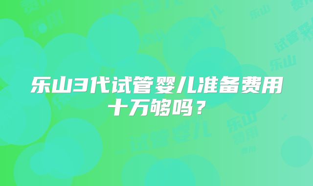 乐山3代试管婴儿准备费用十万够吗?