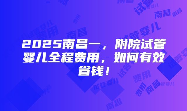 2025南昌一，附院试管婴儿全程费用，如何有效省钱！