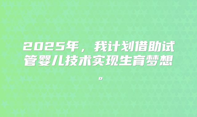 2025年，我计划借助试管婴儿技术实现生育梦想。