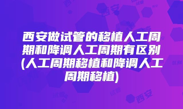 西安做试管的移植人工周期和降调人工周期有区别(人工周期移植和降调人工周期移植)