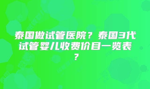 泰国做试管医院？泰国3代试管婴儿收费价目一览表？
