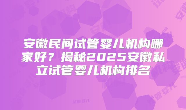 安徽民间试管婴儿机构哪家好?揭秘2025安徽私立试管婴儿机构排名