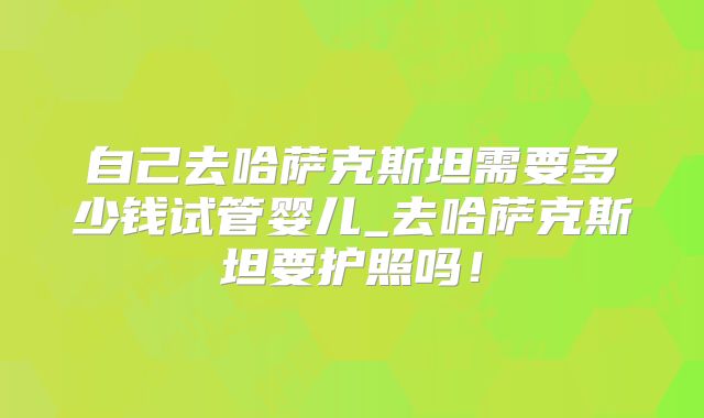 自己去哈萨克斯坦需要多少钱试管婴儿_去哈萨克斯坦要护照吗！