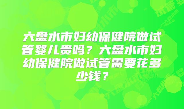 六盘水市妇幼保健院做试管婴儿贵吗？六盘水市妇幼保健院做试管需要花多少钱？