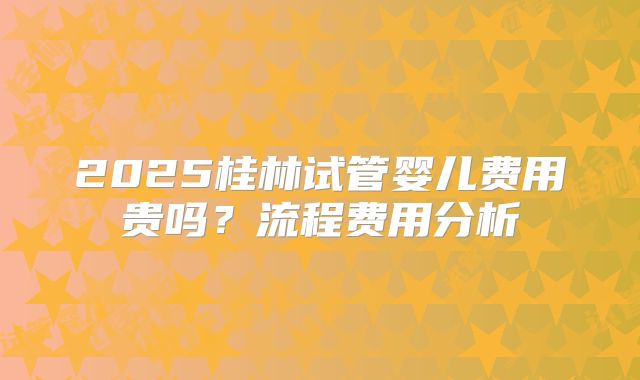 2025桂林试管婴儿费用贵吗？流程费用分析