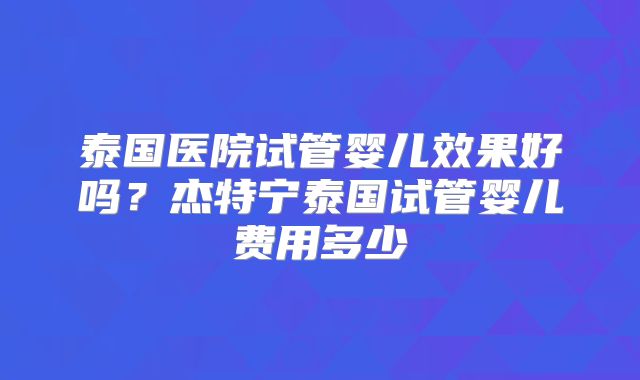 泰国医院试管婴儿效果好吗？杰特宁泰国试管婴儿费用多少