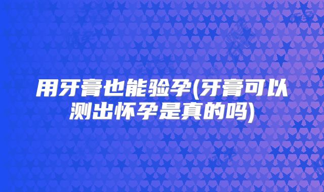 用牙膏也能验孕(牙膏可以测出怀孕是真的吗)
