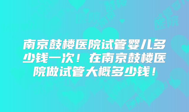 南京鼓楼医院试管婴儿多少钱一次！在南京鼓楼医院做试管大概多少钱！