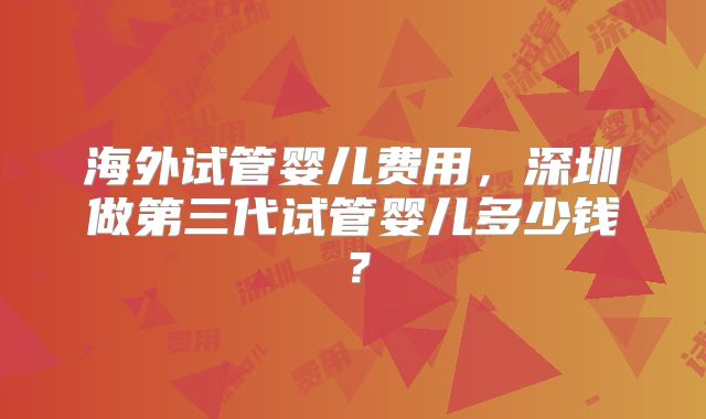 海外试管婴儿费用，深圳做第三代试管婴儿多少钱？