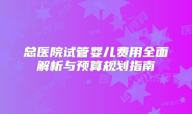总医院试管婴儿费用全面解析与预算规划指南