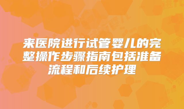 来医院进行试管婴儿的完整操作步骤指南包括准备流程和后续护理