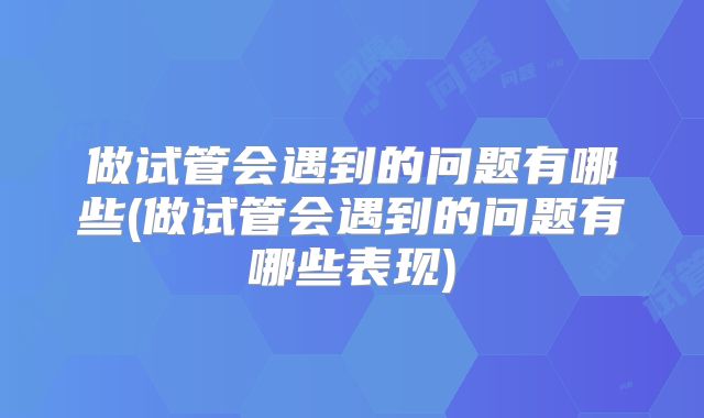 做试管会遇到的问题有哪些(做试管会遇到的问题有哪些表现)