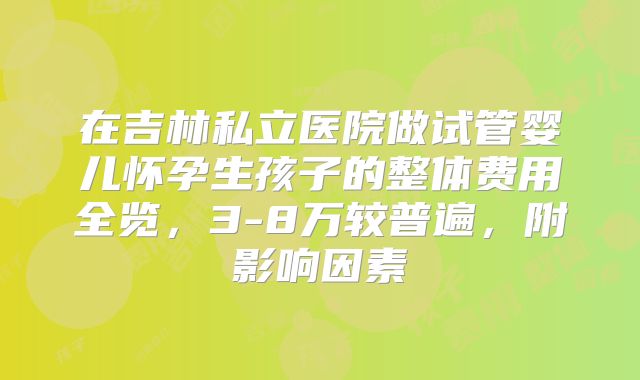 在吉林私立医院做试管婴儿怀孕生孩子的整体费用全览，3-8万较普遍，附影响因素