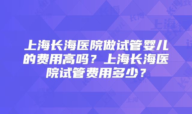 上海长海医院做试管婴儿的费用高吗？上海长海医院试管费用多少？