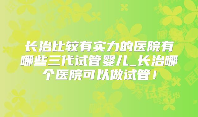 长治比较有实力的医院有哪些三代试管婴儿_长治哪个医院可以做试管!