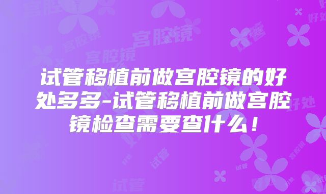 试管移植前做宫腔镜的好处多多-试管移植前做宫腔镜检查需要查什么！