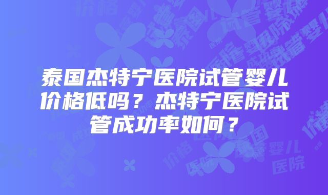 泰国杰特宁医院试管婴儿价格低吗？杰特宁医院试管成功率如何？