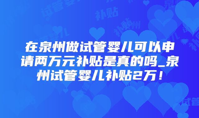 在泉州做试管婴儿可以申请两万元补贴是真的吗_泉州试管婴儿补贴2万!