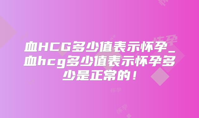 血HCG多少值表示怀孕_血hcg多少值表示怀孕多少是正常的！