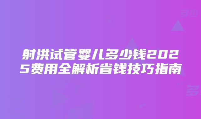 射洪试管婴儿多少钱2025费用全解析省钱技巧指南