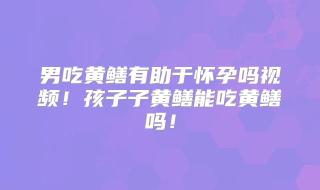 男吃黄鳝有助于怀孕吗视频！孩子子黄鳝能吃黄鳝吗！