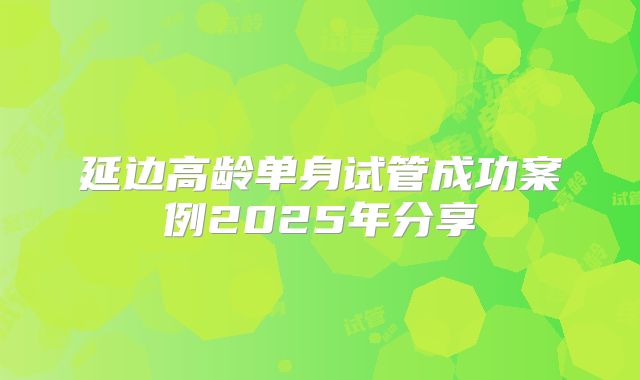 延边高龄单身试管成功案例2025年分享