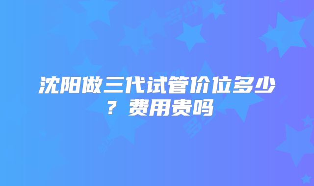 沈阳做三代试管价位多少？费用贵吗
