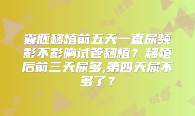 囊胚移植前五天一直尿频影不影响试管移植?移植后前三天尿多,第四天尿不多了?