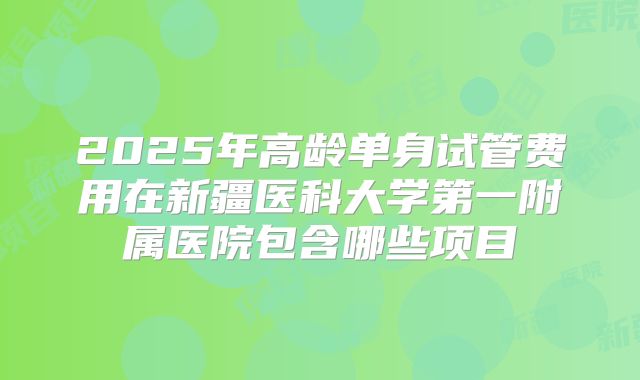 2025年高龄单身试管费用在新疆医科大学第一附属医院包含哪些项目