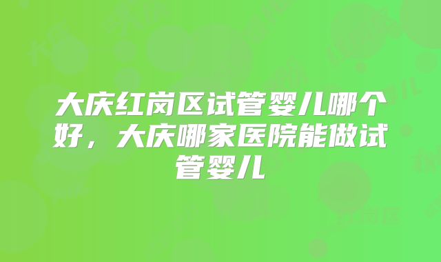 大庆红岗区试管婴儿哪个好，大庆哪家医院能做试管婴儿