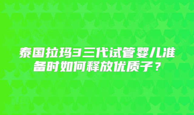 泰国拉玛3三代试管婴儿准备时如何释放优质子？