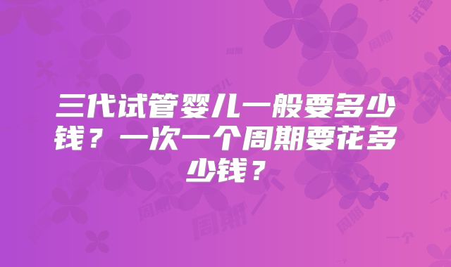 三代试管婴儿一般要多少钱？一次一个周期要花多少钱？