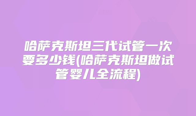 哈萨克斯坦三代试管一次要多少钱(哈萨克斯坦做试管婴儿全流程)