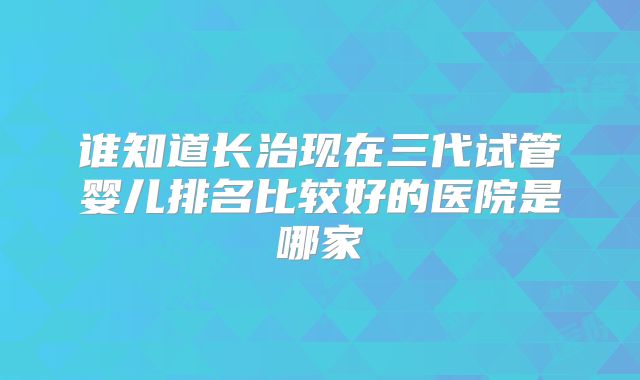 谁知道长治现在三代试管婴儿排名比较好的医院是哪家
