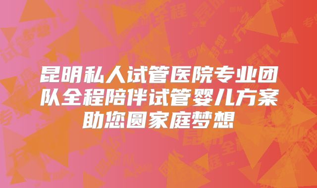 昆明私人试管医院专业团队全程陪伴试管婴儿方案助您圆家庭梦想