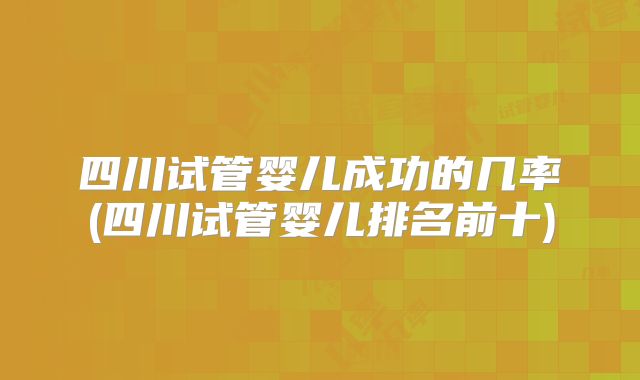 四川试管婴儿成功的几率(四川试管婴儿排名前十)