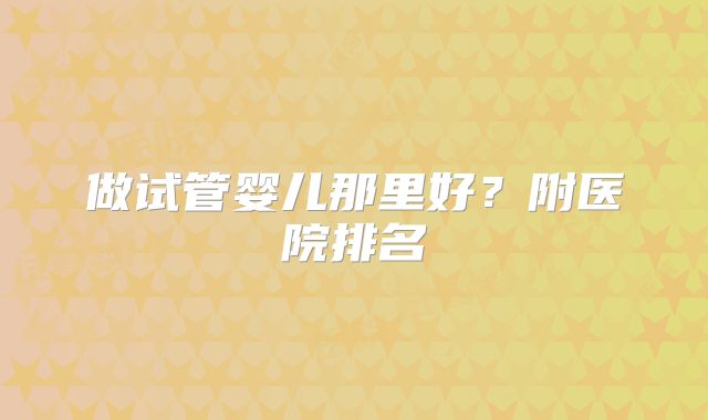 做试管婴儿那里好？附医院排名