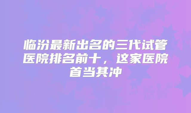 临汾最新出名的三代试管医院排名前十，这家医院首当其冲
