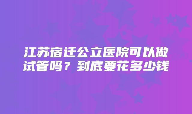 江苏宿迁公立医院可以做试管吗？到底要花多少钱