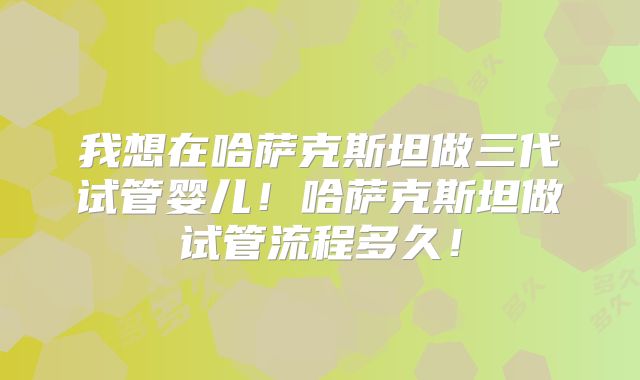 我想在哈萨克斯坦做三代试管婴儿！哈萨克斯坦做试管流程多久！