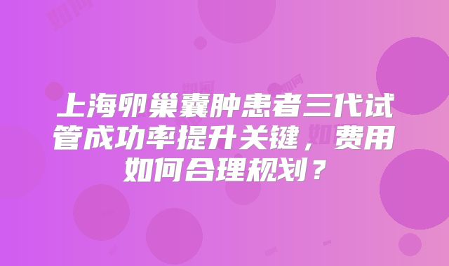 上海卵巢囊肿患者三代试管成功率提升关键，费用如何合理规划？