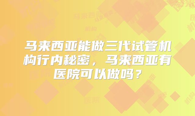 马来西亚能做三代试管机构行内秘密，马来西亚有医院可以做吗？