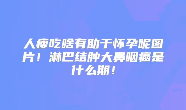 人瘦吃啥有助于怀孕呢图片！淋巴结肿大鼻咽癌是什么期！