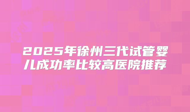 2025年徐州三代试管婴儿成功率比较高医院推荐