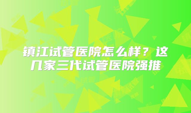 镇江试管医院怎么样？这几家三代试管医院强推