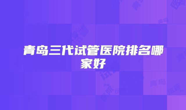 青岛三代试管医院排名哪家好