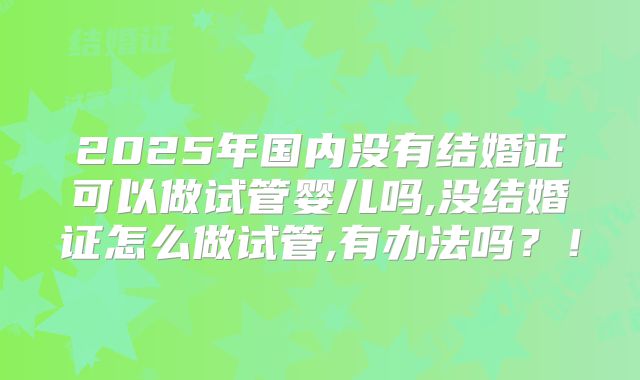 2025年国内没有结婚证可以做试管婴儿吗,没结婚证怎么做试管,有办法吗？！