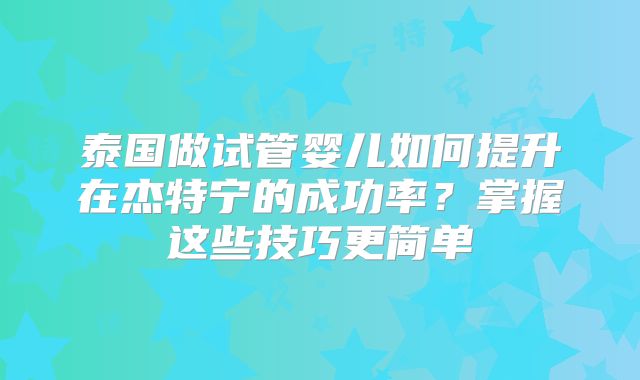 泰国做试管婴儿如何提升在杰特宁的成功率？掌握这些技巧更简单