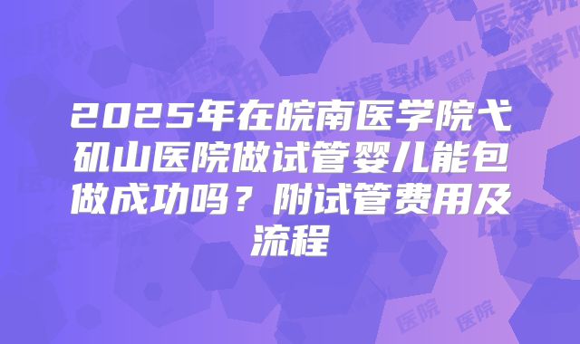 2025年在皖南医学院弋矶山医院做试管婴儿能包做成功吗?附试管费用及流程