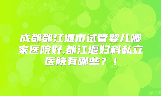 成都都江堰市试管婴儿哪家医院好,都江堰妇科私立医院有哪些？！